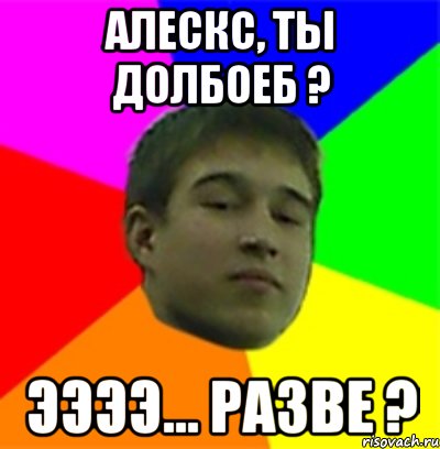 Алескс, ты долбоеб ? Ээээ... Разве ?