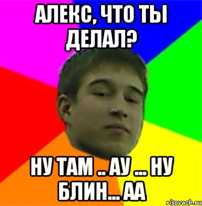 Алекс, что ты делал? Ну там .. Ау ... Ну блин... Аа
