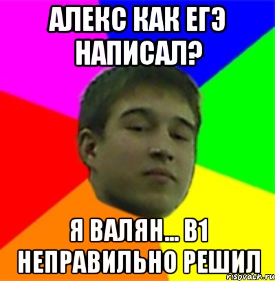 Алекс как ЕГЭ написал? Я валян... В1 неправильно решил