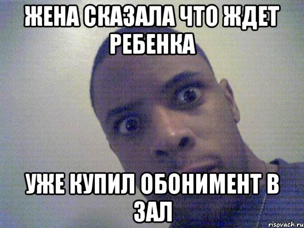 жена сказала что ждет ребенка уже купил обонимент в зал