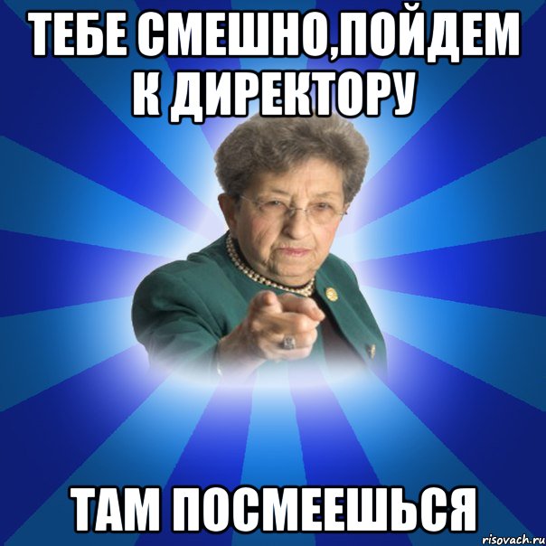 Тебе смешно,пойдем к директору там посмеешься