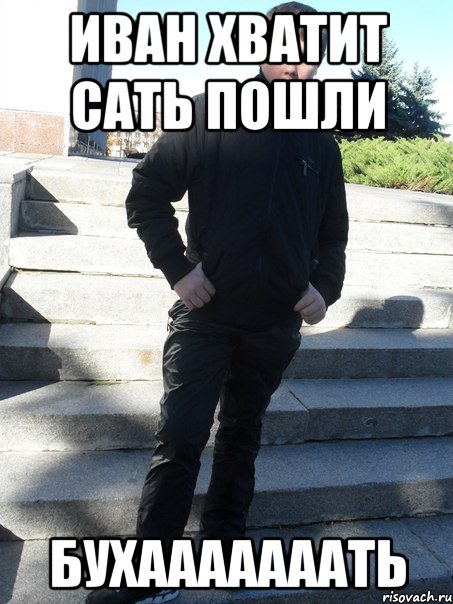 Иван хватит сать пошли бухааааааать