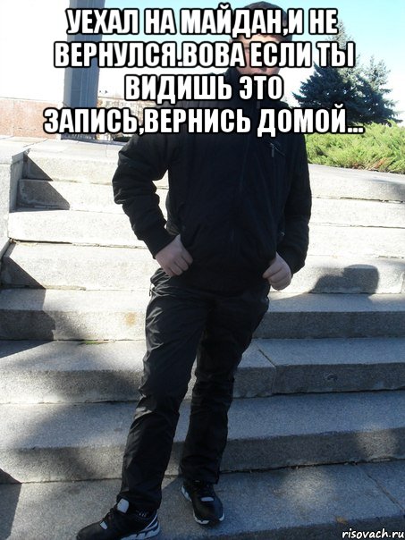уехал на майдан,и не вернулся.Вова если ты видишь это запись,вернись домой... 