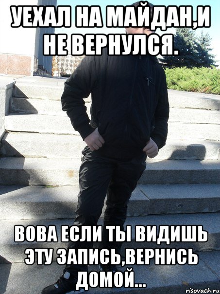 уехал на майдан,и не вернулся. Вова если ты видишь эту запись,вернись домой...