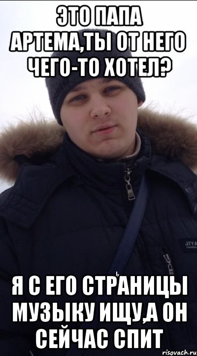Это Папа Артема,ты от него чего-то хотел? Я с его страницы музыку ищу,а он сейчас спит
