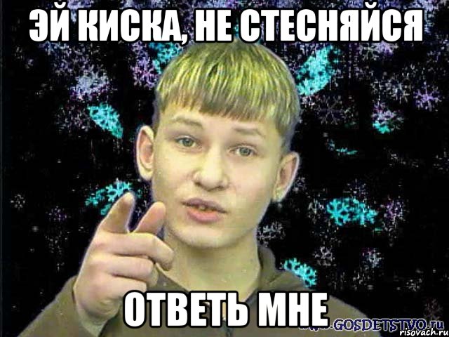 ЭЙ КИСКА, НЕ СТЕСНЯЙСЯ ОТВЕТЬ МНЕ