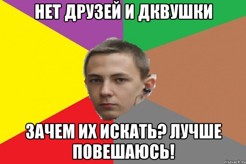 Нет друзей и дквушки Зачем их искать? лучше повешаюсь!