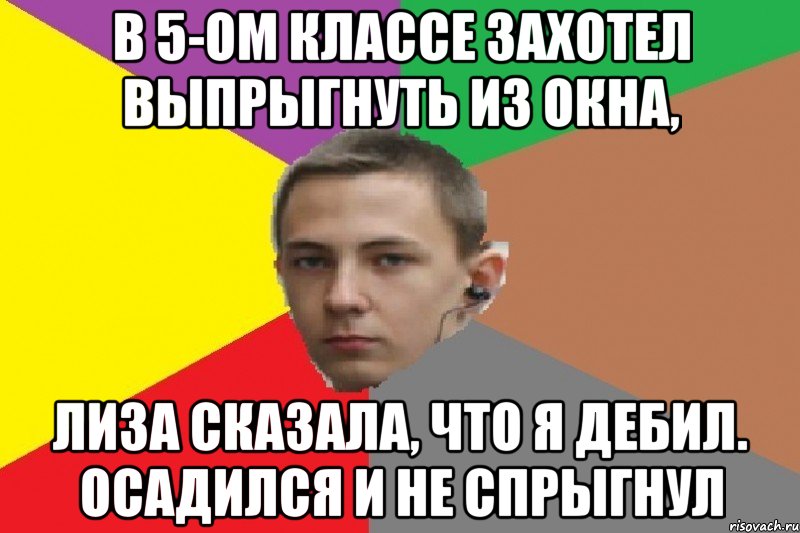 В 5-ом классе захотел выпрыгнуть из окна, Лиза сказала, что я дебил. Осадился и не спрыгнул