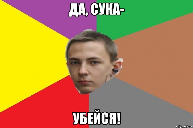 Да, сука- Убейся!
