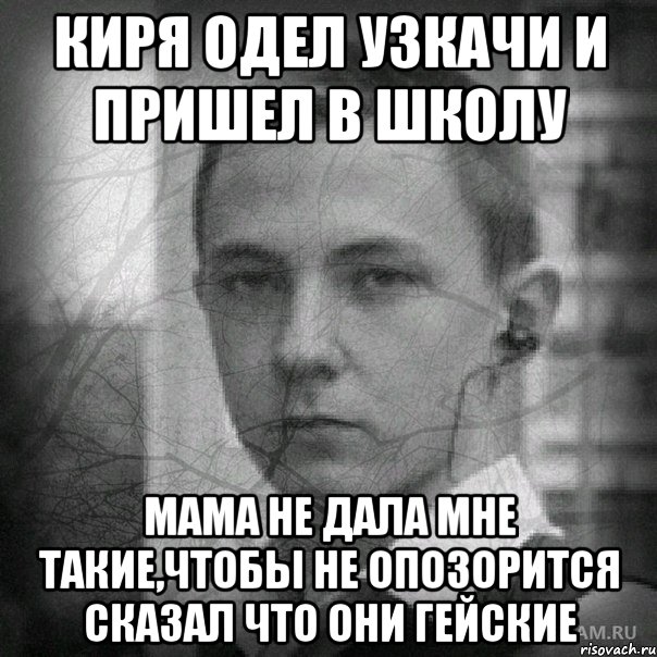 киря одел узкачи и пришел в школу мама не дала мне такие,чтобы не опозорится сказал что они гейские