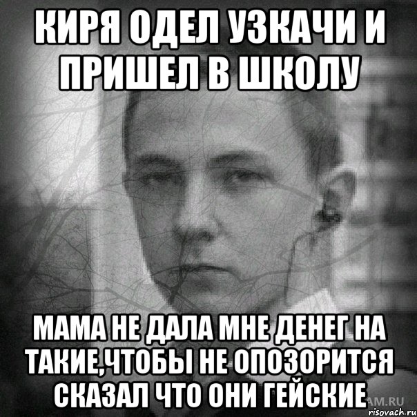 киря одел узкачи и пришел в школу мама не дала мне денег на такие,чтобы не опозорится сказал что они гейские