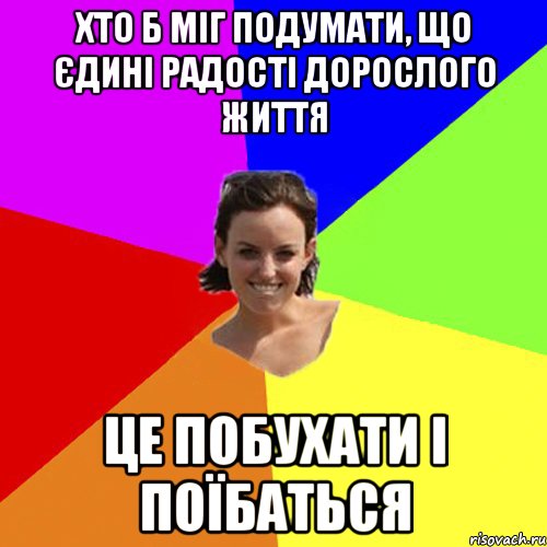 Хто б міг подумати, що єдині радості дорослого життя це побухати і поїбаться