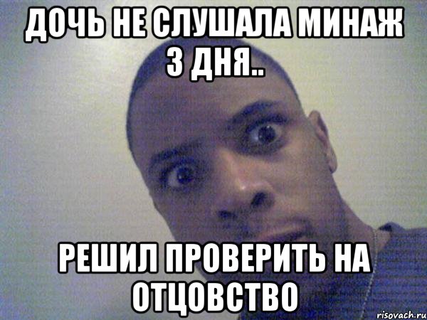 дочь не слушала минаж 3 дня.. решил проверить на отцовство