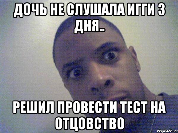 дочь не слушала игги 3 дня.. решил провести тест на отцовство