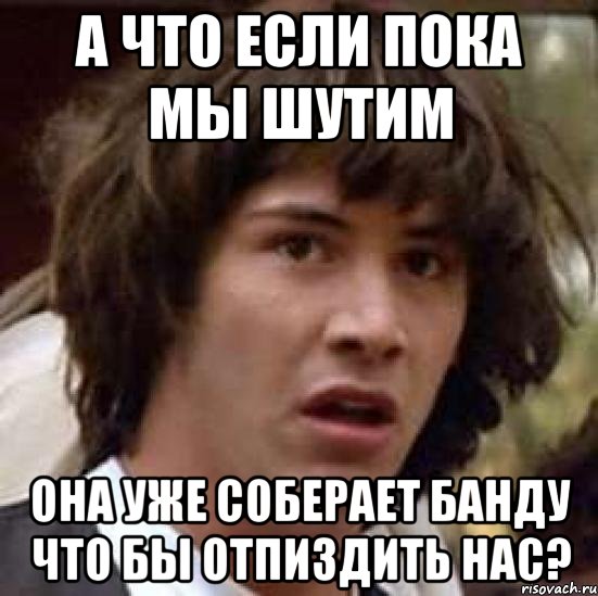 А что если пока мы шутим Она уже соберает банду что бы отпиздить нас?, Мем А что если (Киану Ривз)