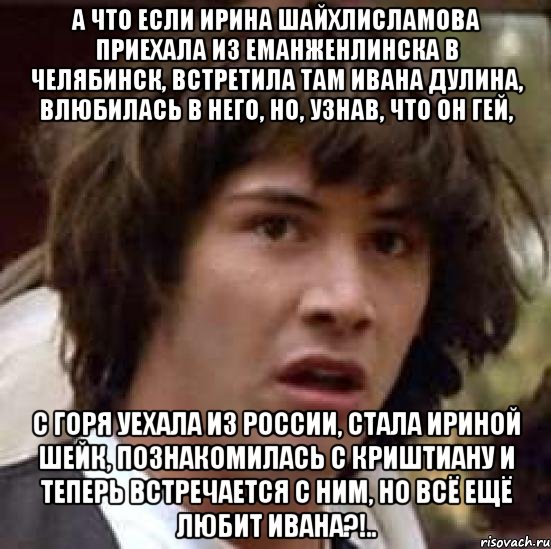 А что если Ирина Шайхлисламова приехала из Еманженлинска в Челябинск, встретила там Ивана Дулина, влюбилась в него, но, узнав, что он гей, С горя уехала из России, стала Ириной Шейк, познакомилась с Криштиану и теперь встречается с ним, но всё ещё любит Ивана?!.., Мем А что если (Киану Ривз)