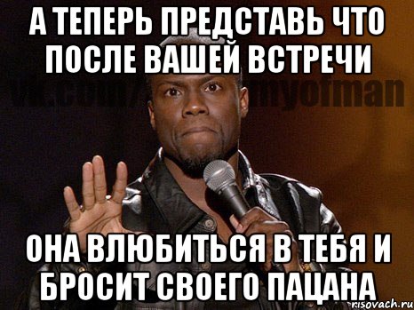 А ТЕПЕРЬ ПРЕДСТАВЬ ЧТО ПОСЛЕ ВАШЕЙ ВСТРЕЧИ ОНА ВЛЮБИТЬСЯ В ТЕБЯ И БРОСИТ СВОЕГО ПАЦАНА