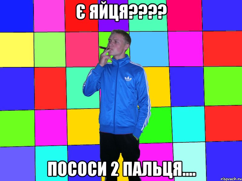є яйця???? пососи 2 пальця....