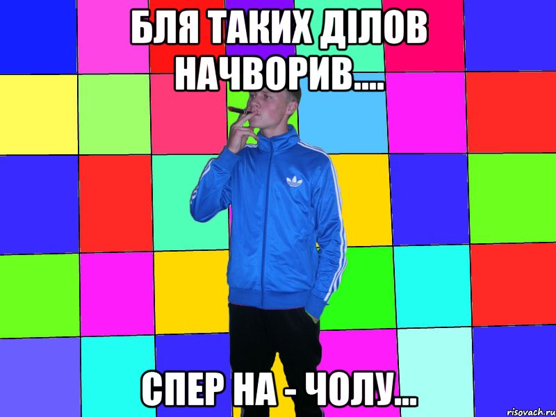 бля таких ділов начворив.... спер на - чолу...