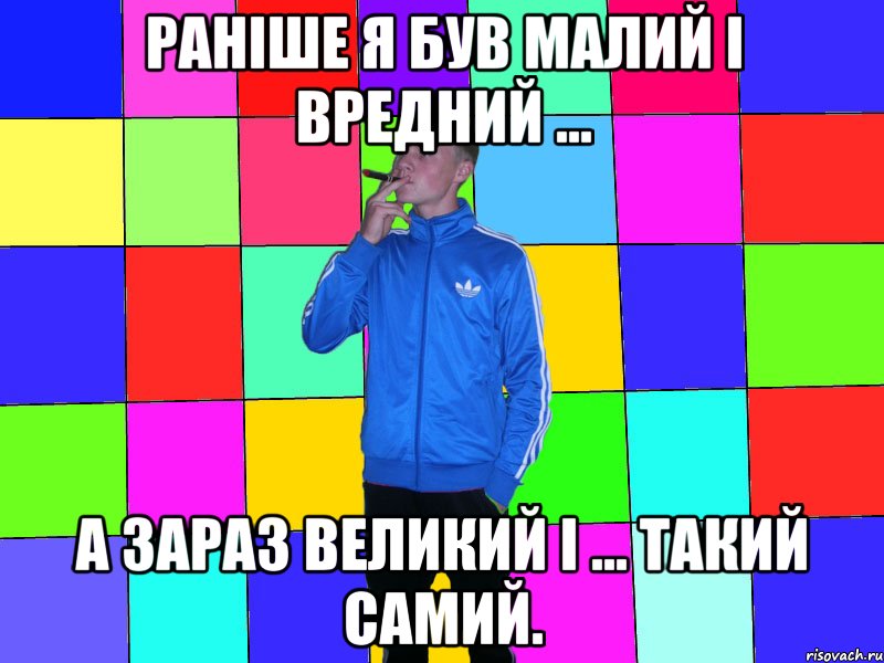 Раніше я був малий і вредний ... а зараз великий і ... такий самий.