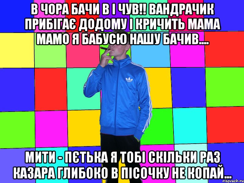 в чора бачи в і чув!! вандрачик прибігає додому і кричить мама мамо я бабусю нашу бачив.... мити - пєтька я тобі скільки раз казара глибоко в пісочку не копай...