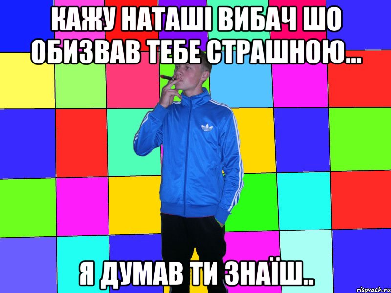 кажу наташі вибач шо обизвав тебе страшною... я думав ти знаїш..