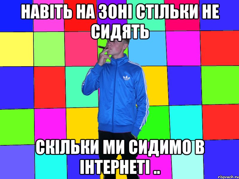 Навіть на зоні стільки не сидять скільки ми сидимо в інтернеті ..