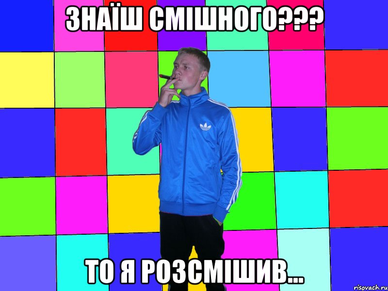 Знаїш смішного??? то я розсмішив...