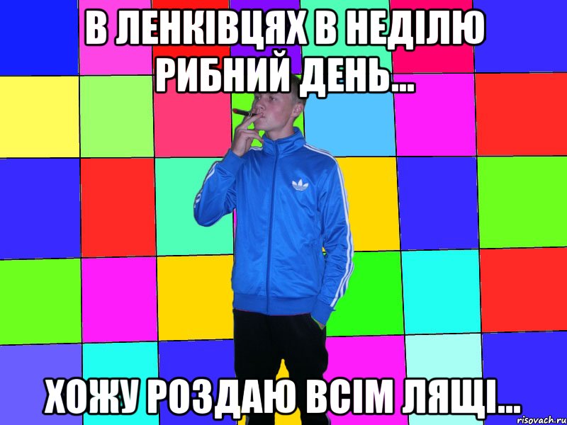 в ленківцях в неділю рибний день... хожу роздаю всім лящі...