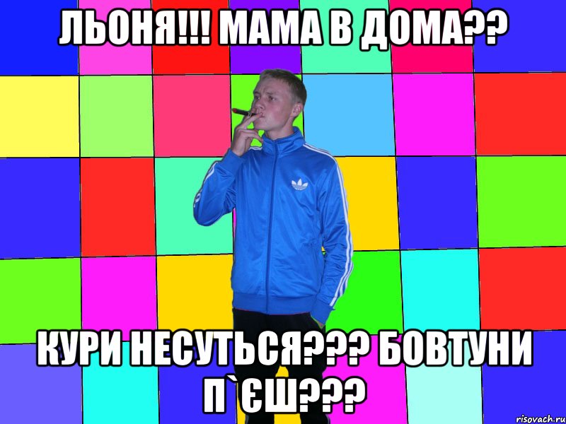 льоня!!! мама в дома?? Кури несуться??? бовтуни п`єш???