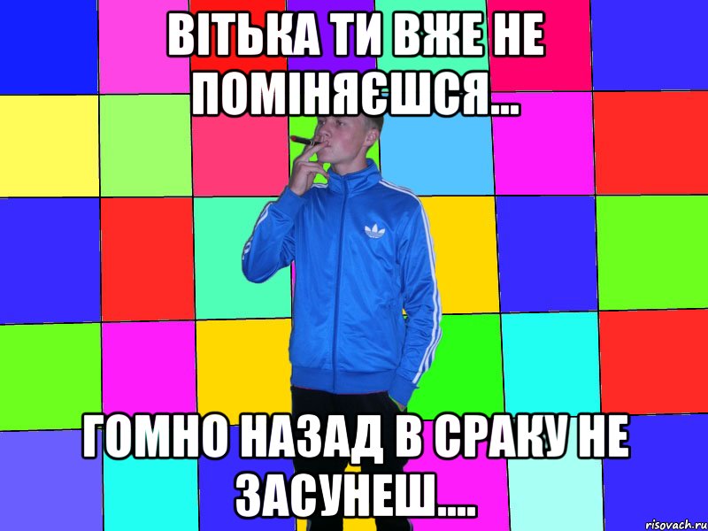 Вітька ти вже не поміняєшся... гомно назад в сраку не засунеш....