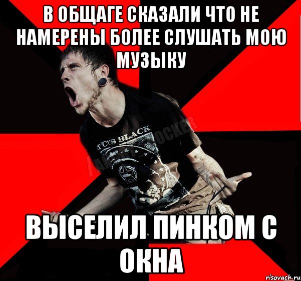 В общаге сказали что не намерены более слушать мою музыку выселил пинком с окна