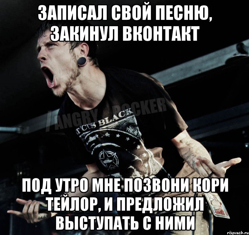 записал свой песню, закинул вконтакт под утро мне позвони кори тейлор, и предложил выступать с ними, Мем Агрессивный Рокер
