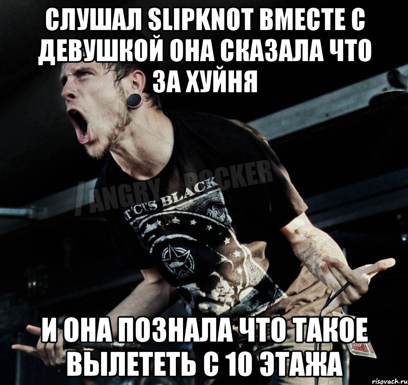 слушал SLIPKNOT вместе с девушкой она сказала что за хуйня и она познала что такое вылететь с 10 этажа