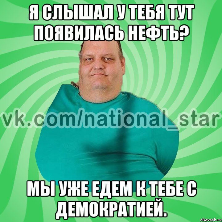 Я слышал у тебя тут появилась нефть? Мы уже едем к тебе с демократией.