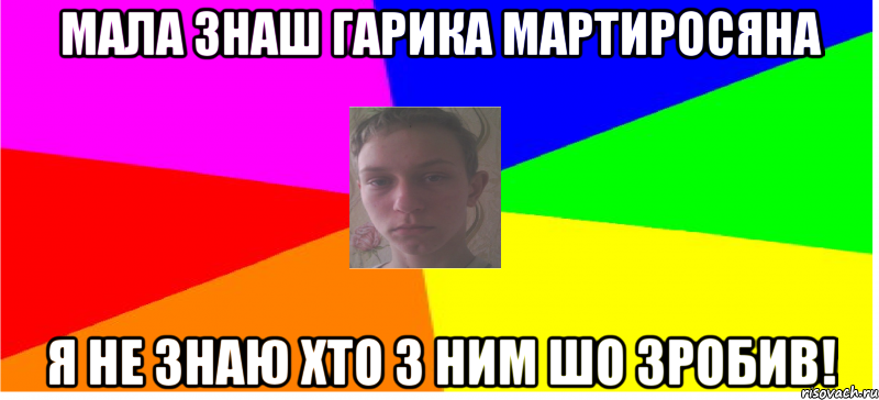 Мала знаш Гарика Мартиросяна я не знаю хто з ним шо зробив!