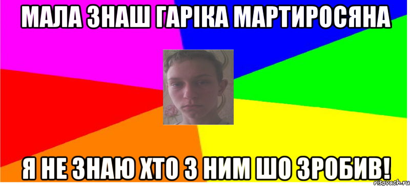 Мала знаш Гаріка Мартиросяна я не знаю хто з ним шо зробив!