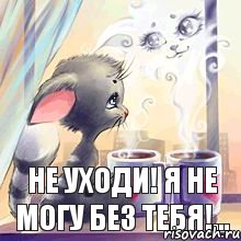 не уходи! я не могу без тебя!...