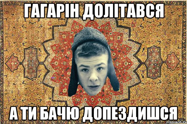 Гагарін долітався А ти бачю допездишся