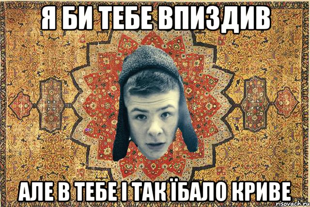 Я би тебе впиздив Але в тебе і так їбало криве