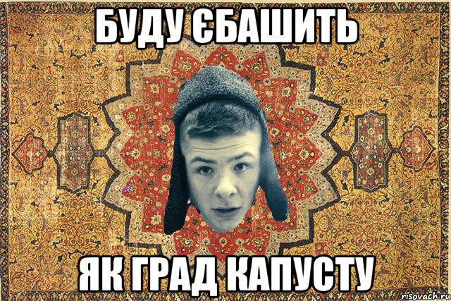 Буду єбашить як град капусту