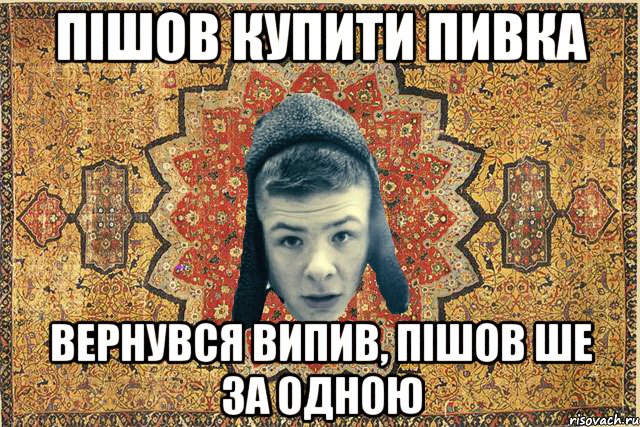 пішов купити пивка вернувся випив, пішов ше за одною