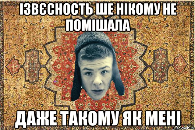 Ізвєсность ше нікому не помішала Даже такому як мені