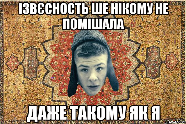 Ізвєсность ше нікому не помішала Даже такому як я
