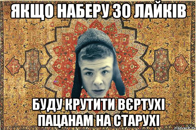якщо наберу 30 лайків буду крутити вєртухі пацанам на старухі