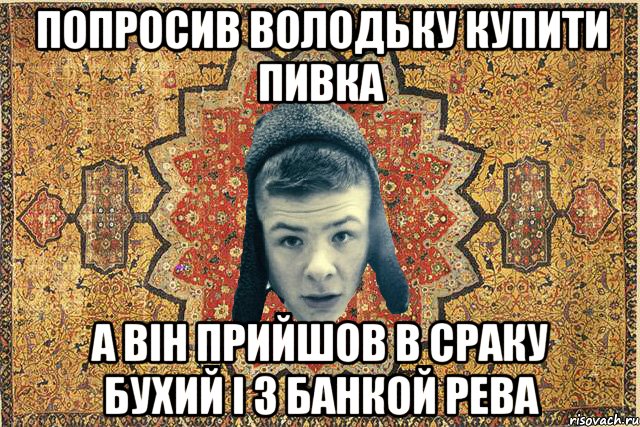 Попросив Володьку купити пивка А він прийшов в сраку бухий і з банкой рева