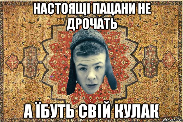 настоящі пацани не дрочать а їбуть свій кулак