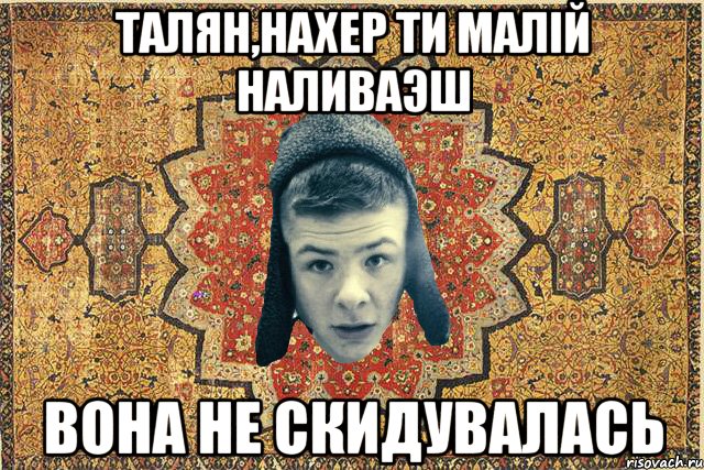 ТАЛЯН,НАХЕР ТИ МАЛIЙ НАЛИВАЭШ ВОНА НЕ СКИДУВАЛАСЬ