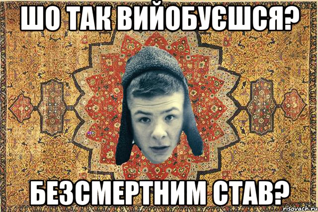 Шо так вийобуєшся? Безсмертним став?