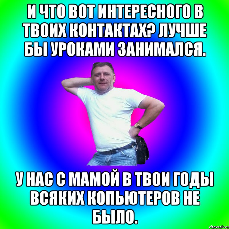 И что вот интересного в твоих контактах? Лучше бы уроками занимался. У нас с мамой в твои годы всяких копьютеров не было., Мем Артур Владимирович